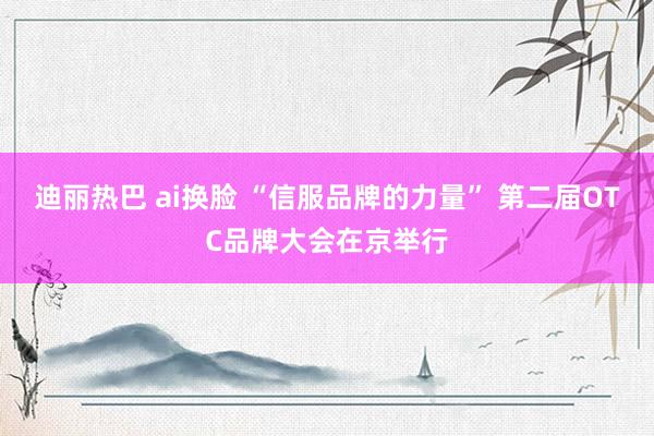 迪丽热巴 ai换脸 “信服品牌的力量” 第二届OTC品牌大会在京举行