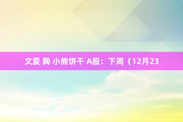文爱 胸 小熊饼干 A股：下周（12月23
