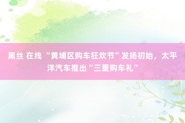 黑丝 在线 “黄埔区购车狂欢节”发扬初始，太平洋汽车推出“三重购车礼”