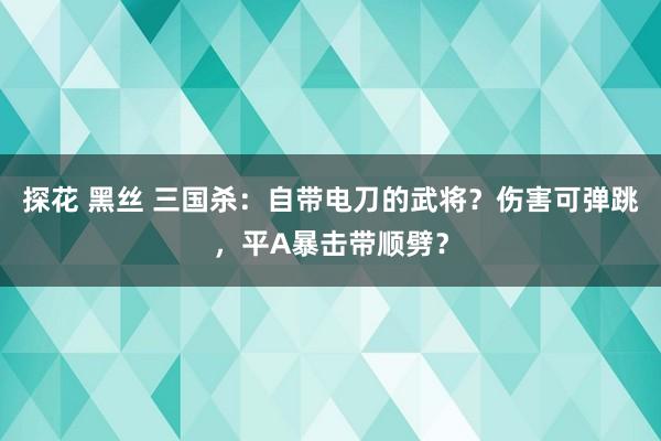 探花 黑丝 三国杀：自带电刀的武将？伤害可弹跳，平A暴击带顺劈？