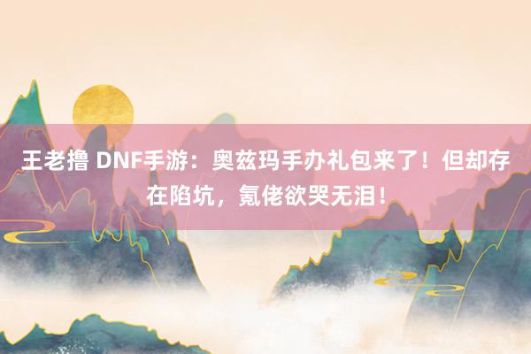 王老撸 DNF手游：奥兹玛手办礼包来了！但却存在陷坑，氪佬欲哭无泪！