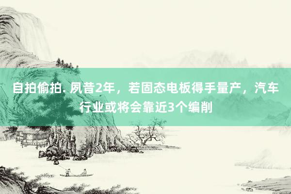 自拍偷拍. 夙昔2年，若固态电板得手量产，汽车行业或将会靠近3个编削