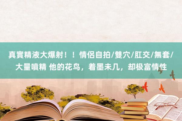 真實精液大爆射！！情侶自拍/雙穴/肛交/無套/大量噴精 他的花鸟，着墨未几，却极富情性