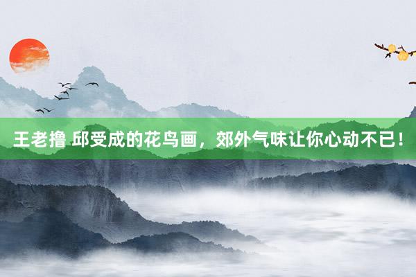 王老撸 邱受成的花鸟画，郊外气味让你心动不已！