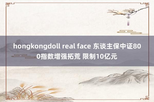 hongkongdoll real face 东谈主保中证800指数增强拓荒 限制10亿元