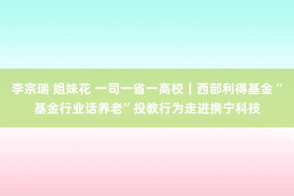 李宗瑞 姐妹花 一司一省一高校｜西部利得基金“基金行业话养老”投教行为走进携宁科技
