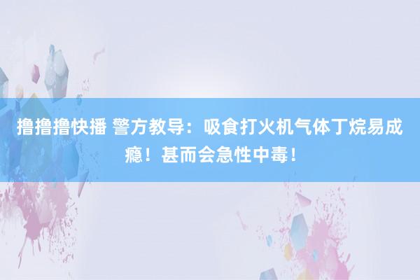 撸撸撸快播 警方教导：吸食打火机气体丁烷易成瘾！甚而会急性中毒！