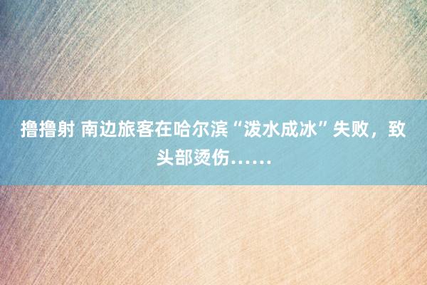 撸撸射 南边旅客在哈尔滨“泼水成冰”失败，致头部烫伤……