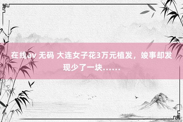 在线av 无码 大连女子花3万元植发，竣事却发现少了一块……