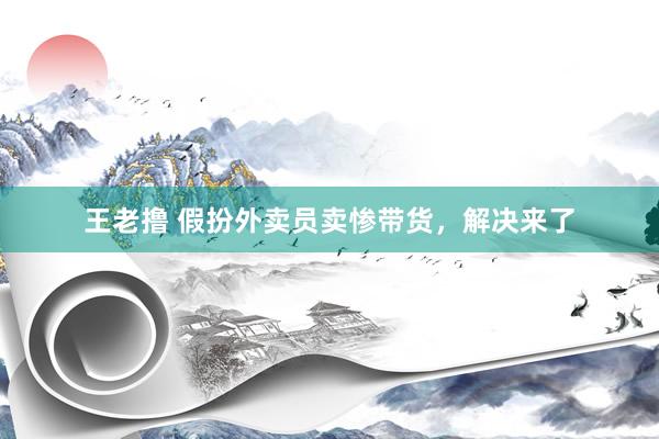 王老撸 假扮外卖员卖惨带货，解决来了