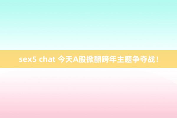 sex5 chat 今天A股掀翻跨年主题争夺战！