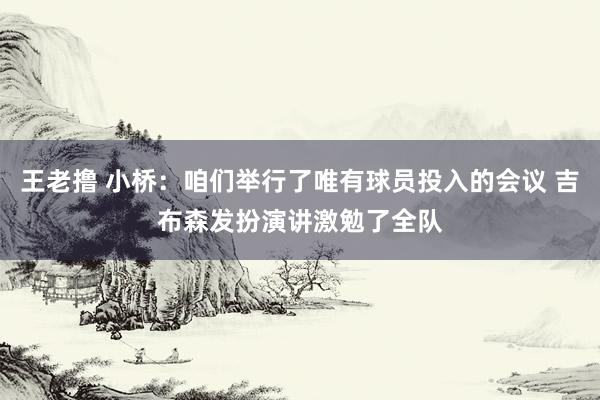 王老撸 小桥：咱们举行了唯有球员投入的会议 吉布森发扮演讲激勉了全队