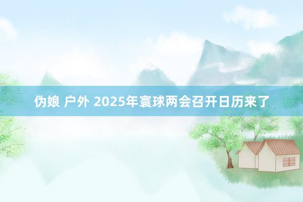伪娘 户外 2025年寰球两会召开日历来了