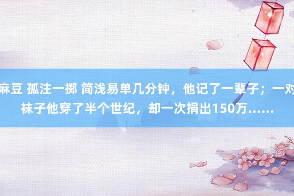 麻豆 孤注一掷 简浅易单几分钟，他记了一辈子；一对袜子他穿了半个世纪，却一次捐出150万......