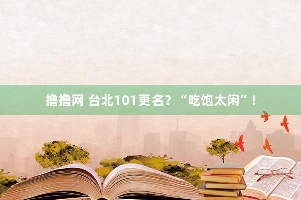 撸撸网 台北101更名？“吃饱太闲”！