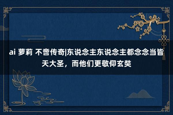 ai 萝莉 不啻传奇|东说念主东说念主都念念当皆天大圣，而他们更敬仰玄奘