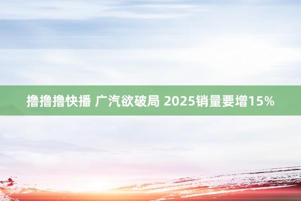 撸撸撸快播 广汽欲破局 2025销量要增15%