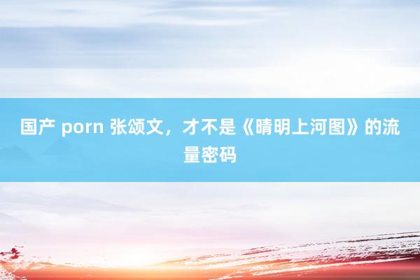 国产 porn 张颂文，才不是《晴明上河图》的流量密码