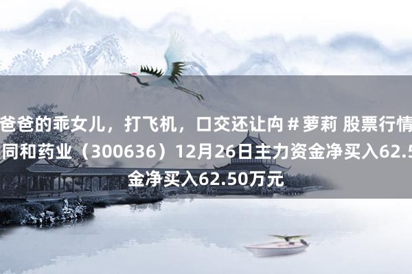 爸爸的乖女儿，打飞机，口交还让禸＃萝莉 股票行情快报：同和药业（300636）12月26日主力资金净买入62.50万元