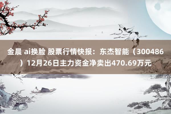 金晨 ai换脸 股票行情快报：东杰智能（300486）12月26日主力资金净卖出470.69万元