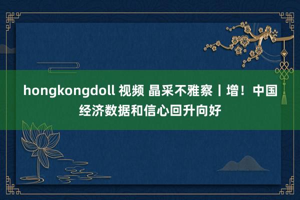 hongkongdoll 视频 晶采不雅察丨增！中国经济数据和信心回升向好