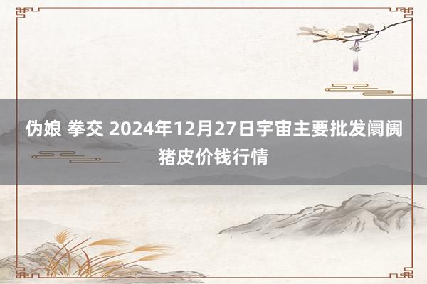 伪娘 拳交 2024年12月27日宇宙主要批发阛阓猪皮价钱行情