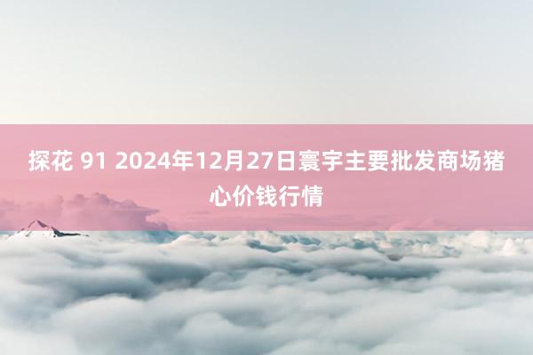 探花 91 2024年12月27日寰宇主要批发商场猪心价钱行情