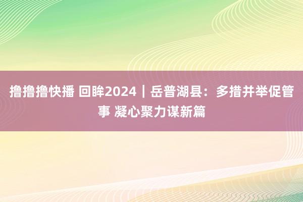 撸撸撸快播 回眸2024｜岳普湖县：多措并举促管事 凝心聚力谋新篇