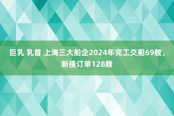 巨乳 乳首 上海三大船企2024年完工交船69艘，新接订单128艘