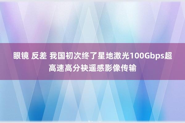眼镜 反差 我国初次终了星地激光100Gbps超高速高分袂遥感影像传输