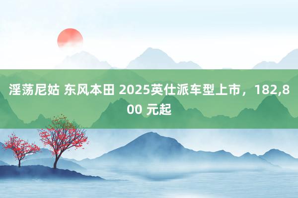 淫荡尼姑 东风本田 2025英仕派车型上市，182,800 元起