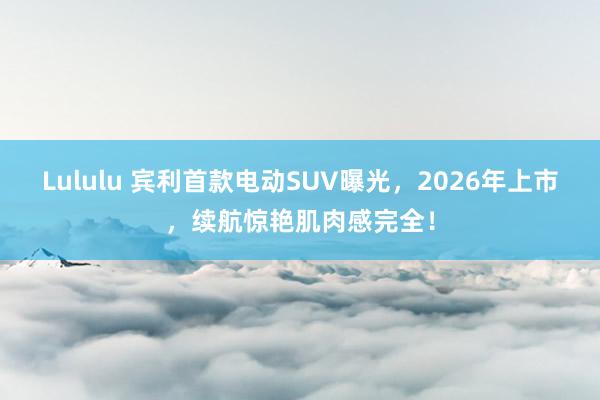 Lululu 宾利首款电动SUV曝光，2026年上市，续航惊艳肌肉感完全！