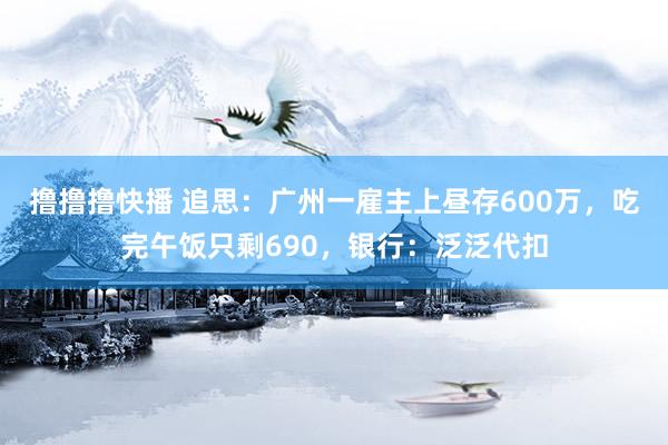 撸撸撸快播 追思：广州一雇主上昼存600万，吃完午饭只剩690，银行：泛泛代扣