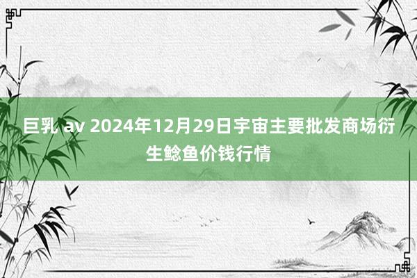 巨乳 av 2024年12月29日宇宙主要批发商场衍生鲶鱼价钱行情