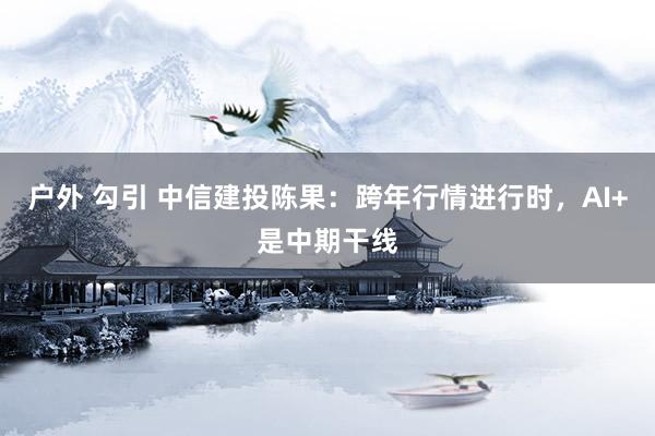 户外 勾引 中信建投陈果：跨年行情进行时，AI+是中期干线