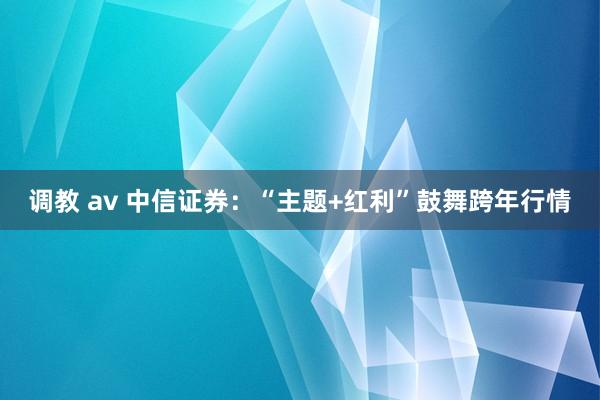 调教 av 中信证券：“主题+红利”鼓舞跨年行情