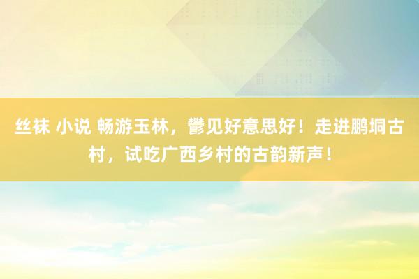 丝袜 小说 畅游玉林，鬰见好意思好！走进鹏垌古村，试吃广西乡村的古韵新声！