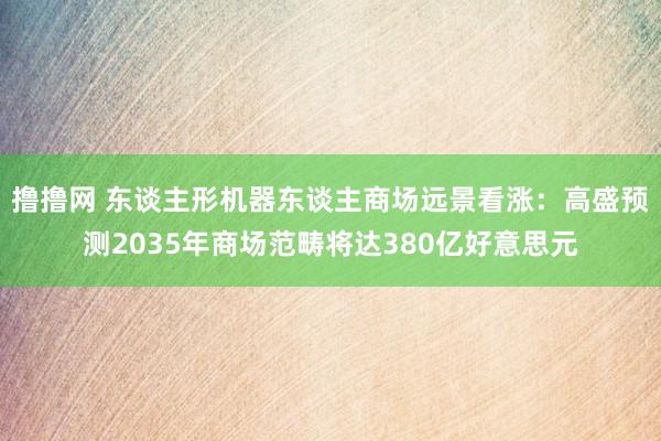撸撸网 东谈主形机器东谈主商场远景看涨：高盛预测2035年商场范畴将达380亿好意思元