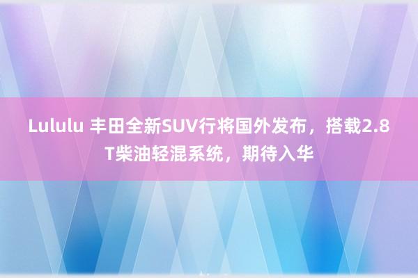 Lululu 丰田全新SUV行将国外发布，搭载2.8T柴油轻混系统，期待入华