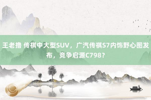 王老撸 传祺中大型SUV，广汽传祺S7内饰野心图发布，竞争启源C798？