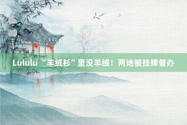 Lululu “羊绒衫”里没羊绒！两地被挂牌督办