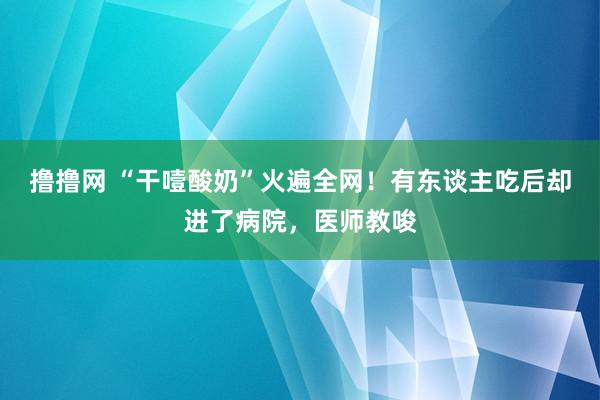 撸撸网 “干噎酸奶”火遍全网！有东谈主吃后却进了病院，医师教唆