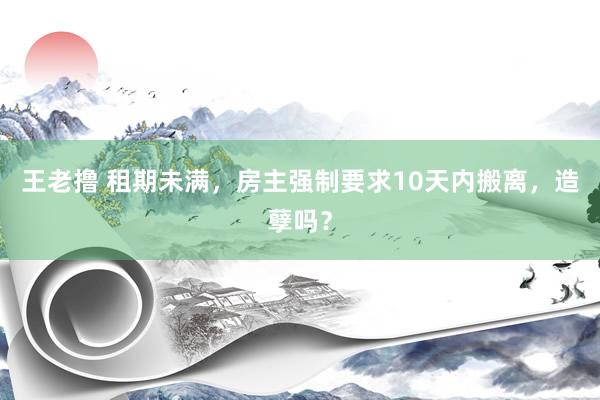 王老撸 租期未满，房主强制要求10天内搬离，造孽吗？