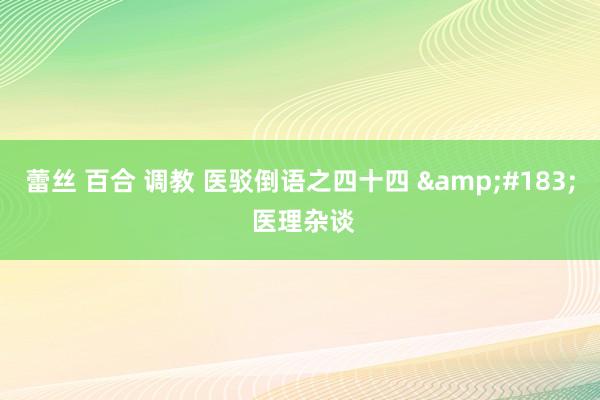 蕾丝 百合 调教 医驳倒语之四十四 &#183; 医理杂谈