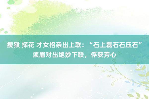 瘦猴 探花 才女招亲出上联：“石上磊石石压石”须眉对出绝妙下联，俘获芳心