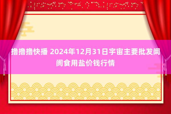 撸撸撸快播 2024年12月31日宇宙主要批发阛阓食用盐价钱行情
