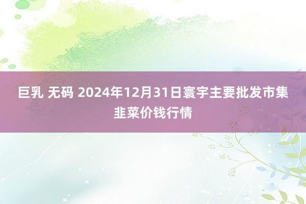 巨乳 无码 2024年12月31日寰宇主要批发市集韭菜价钱行情