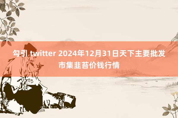 勾引 twitter 2024年12月31日天下主要批发市集韭苔价钱行情