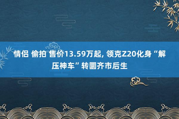 情侣 偷拍 售价13.59万起, 领克Z20化身“解压神车”转圜齐市后生