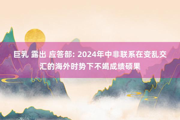 巨乳 露出 应答部: 2024年中非联系在变乱交汇的海外时势下不竭成绩硕果